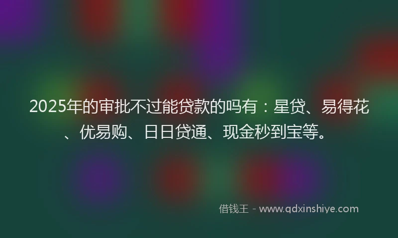 2025年的审批不过能贷款的吗有：星贷、易得花、优易购、日日贷通、现金秒到宝等。
