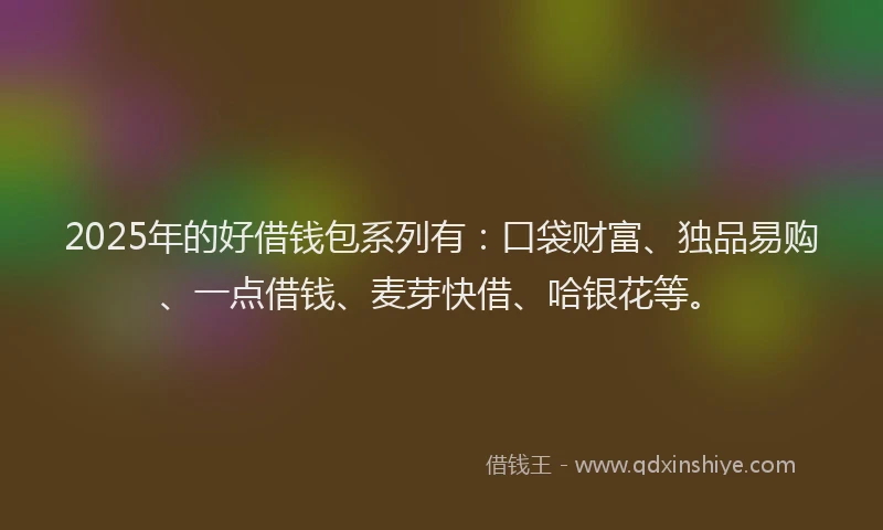 2025年的好借钱包系列有：口袋财富、独品易购、一点借钱、麦芽快借、哈银花等。