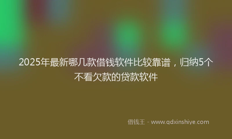 2025年最新哪几款借钱软件比较靠谱，归纳5个不看欠款的贷款软件