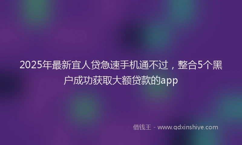 2025年最新宜人贷急速手机通不过，整合5个黑户成功获取大额贷款的app