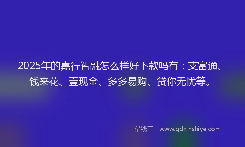 2025年的嘉行智融怎么样好下款吗有：支富通、钱来花、壹现金、多多易购、贷你无忧等。
