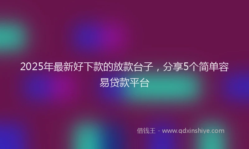 2025年最新好下款的放款台子，分享5个简单容易贷款平台