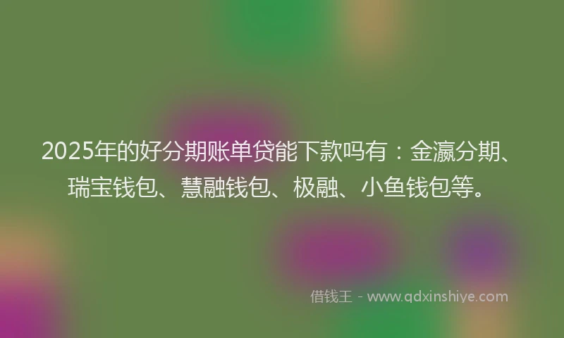 2025年的好分期账单贷能下款吗有：金瀛分期、瑞宝钱包、慧融钱包、极融、小鱼钱包等。