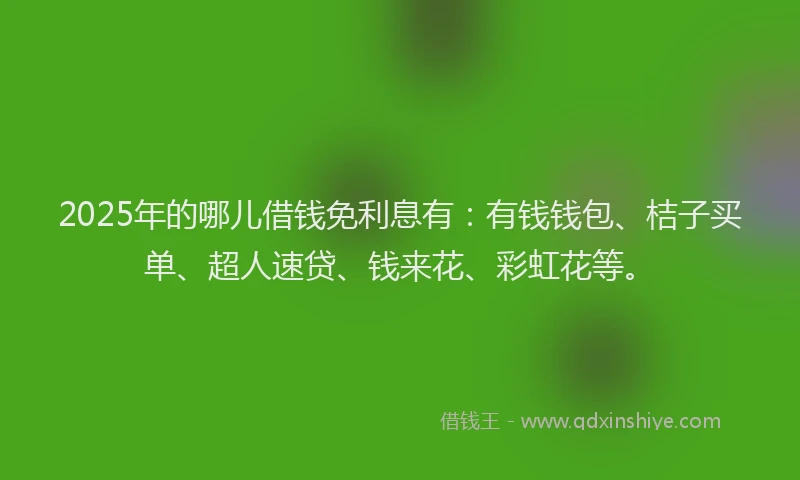 2025年的哪儿借钱免利息有：有钱钱包、桔子买单、超人速贷、钱来花、彩虹花等。