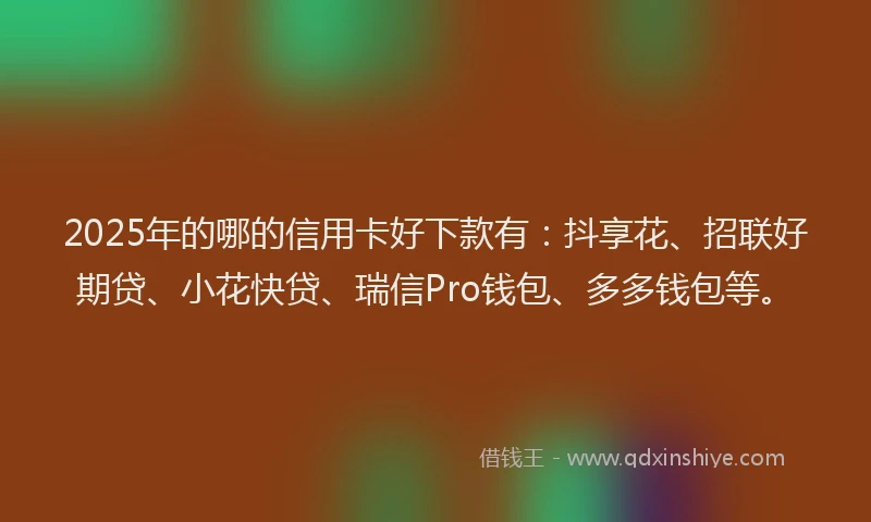 2025年的哪的信用卡好下款有：抖享花、招联好期贷、小花快贷、瑞信Pro钱包、多多钱包等。