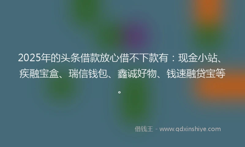 2025年的头条借款放心借不下款有：现金小站、疾融宝盒、瑞信钱包、鑫诚好物、钱速融贷宝等。