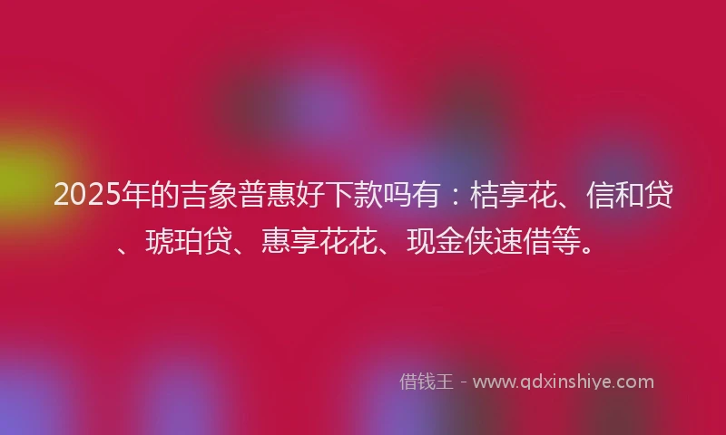 2025年的吉象普惠好下款吗有：桔享花、信和贷、琥珀贷、惠享花花、现金侠速借等。