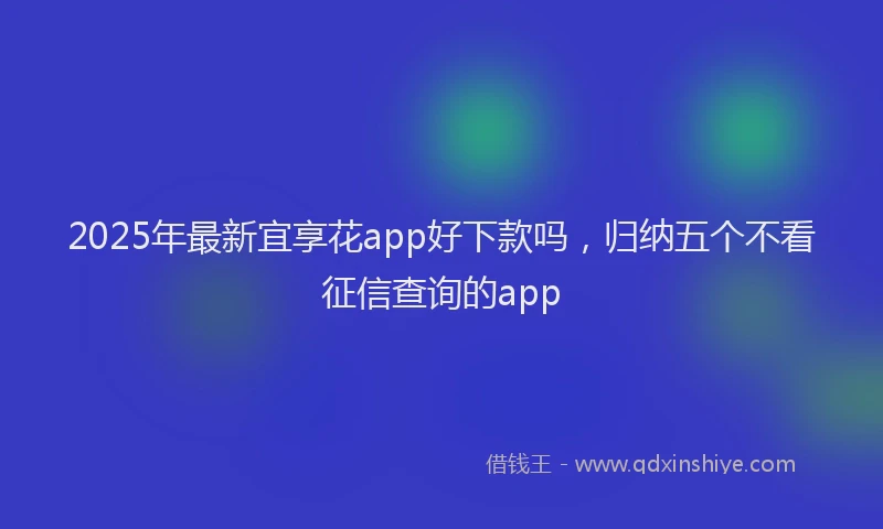 2025年最新宜享花app好下款吗，归纳五个不看征信查询的app