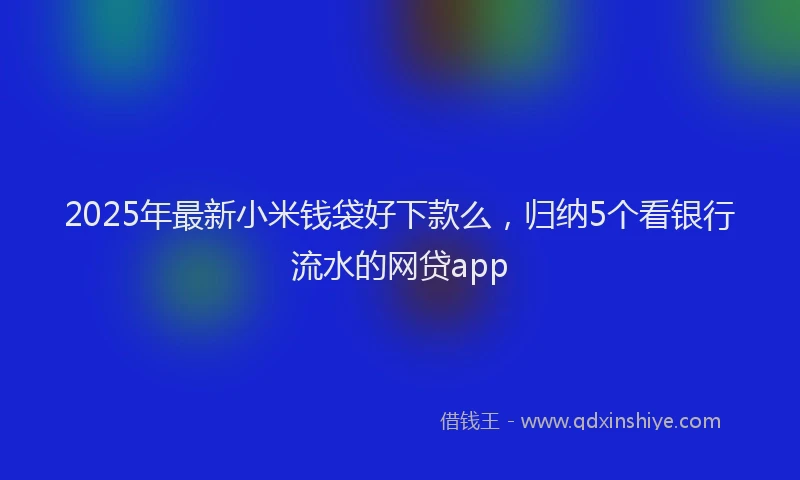 2025年最新小米钱袋好下款么，归纳5个看银行流水的网贷app