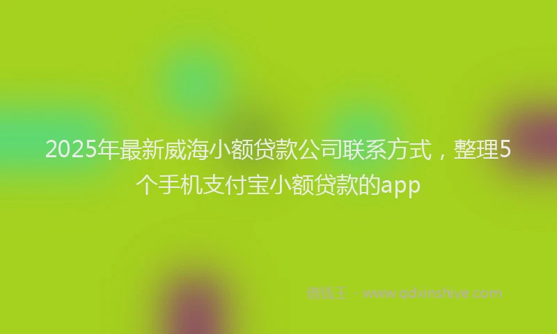 2025年最新威海小额贷款公司联系方式，整理5个手机支付宝小额贷款的app