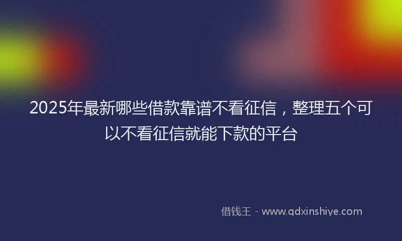 2025年最新哪些借款靠谱不看征信，整理五个可以不看征信就能下款的平台