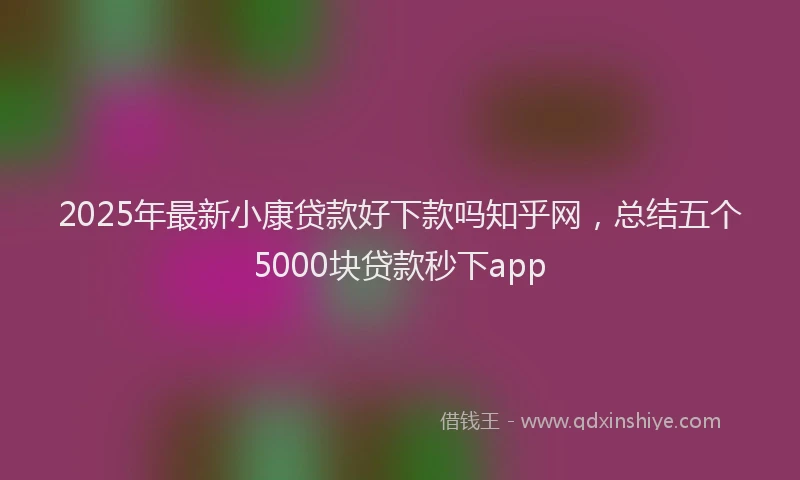 2025年最新小康贷款好下款吗知乎网，总结五个5000块贷款秒下app