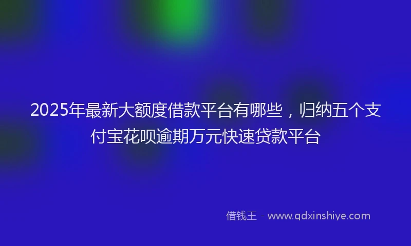 2025年最新大额度借款平台有哪些，归纳五个支付宝花呗逾期万元快速贷款平台