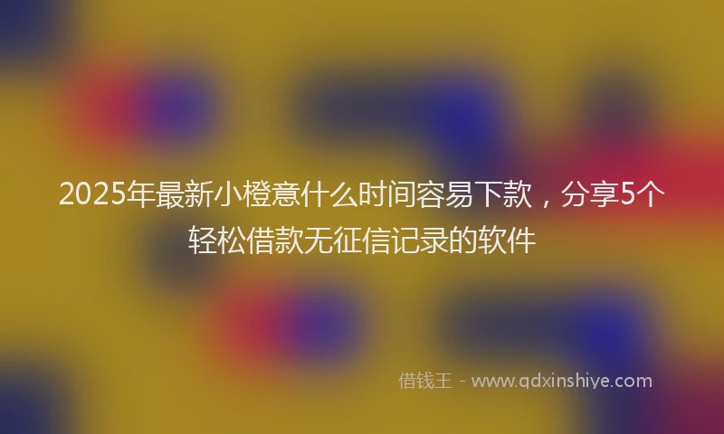 2025年最新小橙意什么时间容易下款，分享5个轻松借款无征信记录的软件