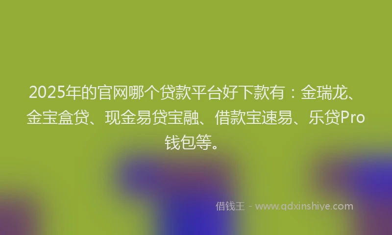 2025年的官网哪个贷款平台好下款有：金瑞龙、金宝盒贷、现金易贷宝融、借款宝速易、乐贷Pro钱包等。