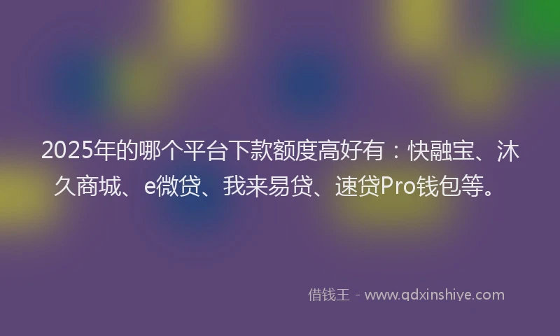 2025年的哪个平台下款额度高好有：快融宝、沐久商城、e微贷、我来易贷、速贷Pro钱包等。