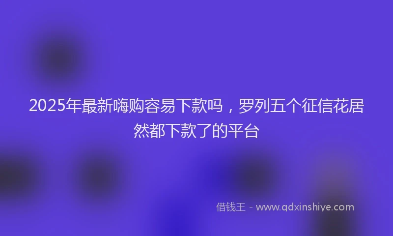 2025年最新嗨购容易下款吗，罗列五个征信花居然都下款了的平台