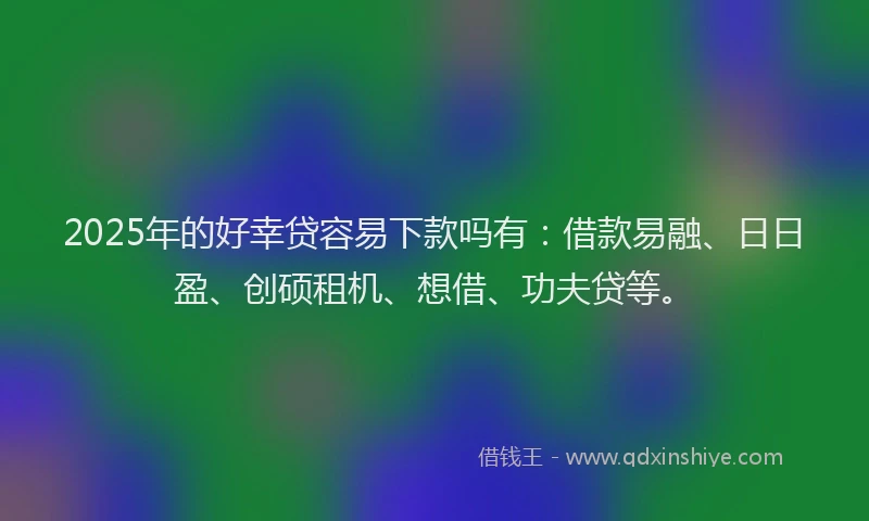 2025年的好幸贷容易下款吗有：借款易融、日日盈、创硕租机、想借、功夫贷等。