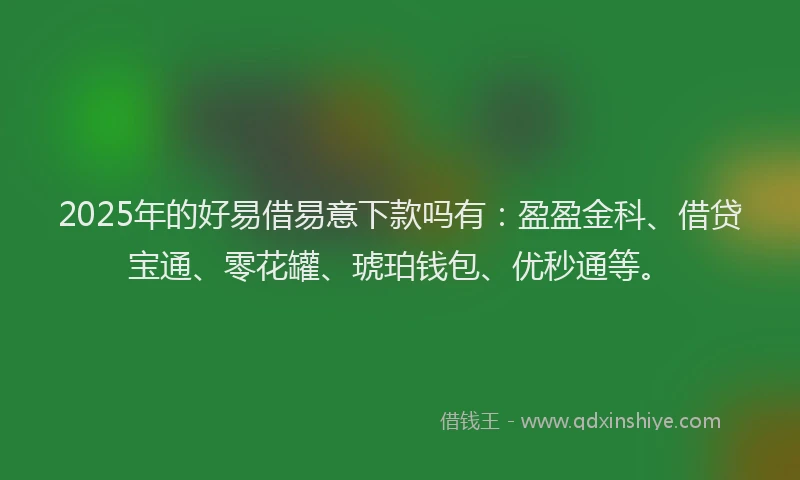 2025年的好易借易意下款吗有：盈盈金科、借贷宝通、零花罐、琥珀钱包、优秒通等。