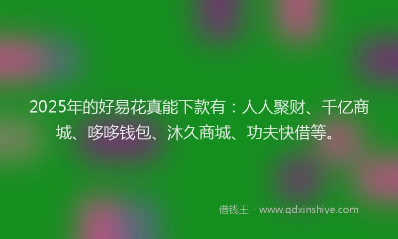 2025年的好易花真能下款有：人人聚财、千亿商城、哆哆钱包、沐久商城、功夫快借等。