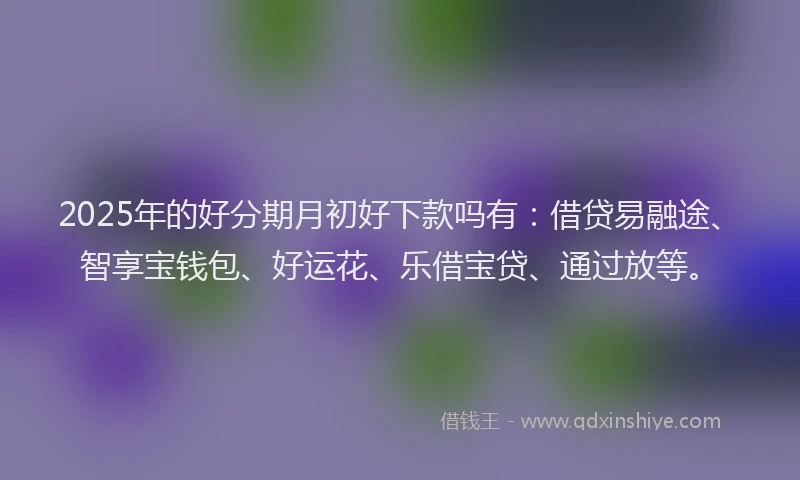 2025年的好分期月初好下款吗有：借贷易融途、智享宝钱包、好运花、乐借宝贷、通过放等。
