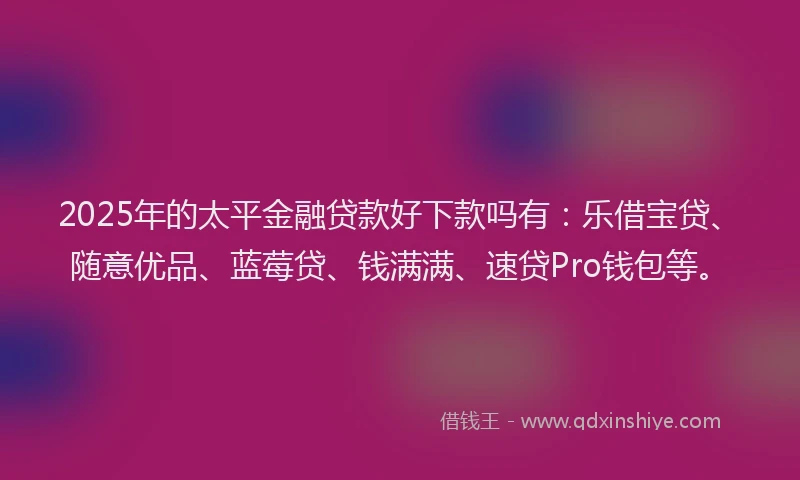 2025年的太平金融贷款好下款吗有：乐借宝贷、随意优品、蓝莓贷、钱满满、速贷Pro钱包等。