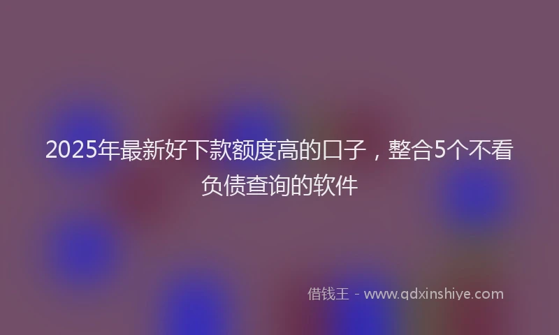 2025年最新好下款额度高的口子，整合5个不看负债查询的软件