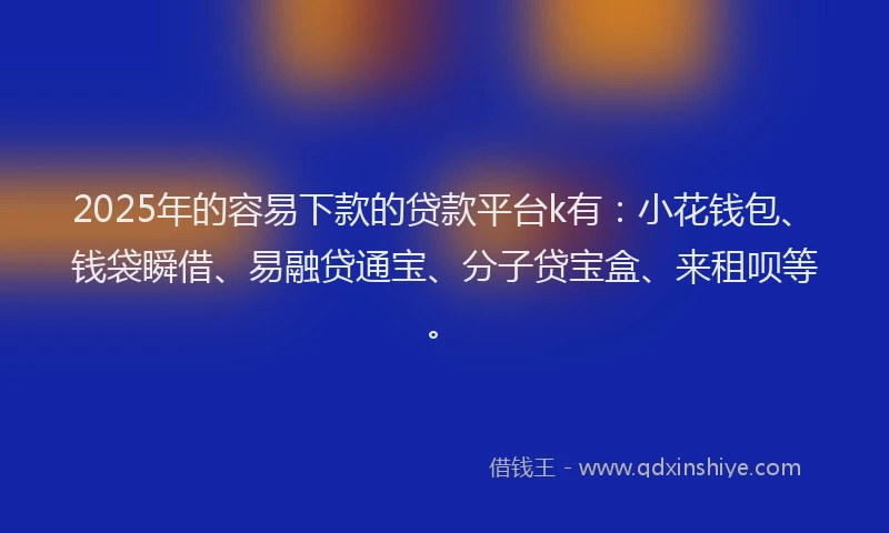 2025年的容易下款的贷款平台k有：小花钱包、钱袋瞬借、易融贷通宝、分子贷宝盒、来租呗等。