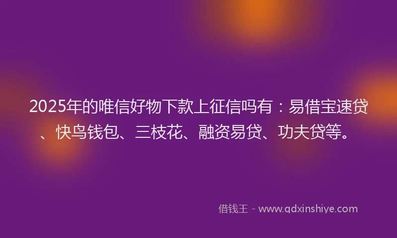 2025年的唯信好物下款上征信吗有：易借宝速贷、快鸟钱包、三枝花、融资易贷、功夫贷等。