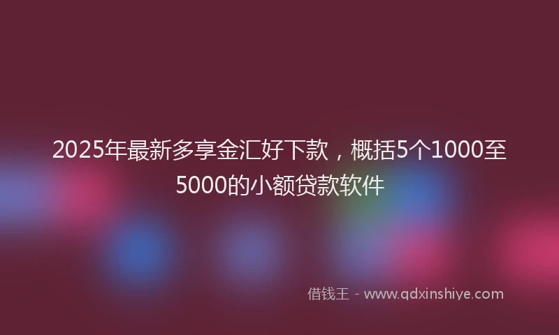 2025年最新多享金汇好下款，概括5个1000至5000的小额贷款软件