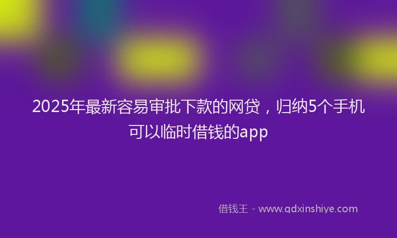2025年最新容易审批下款的网贷，归纳5个手机可以临时借钱的app