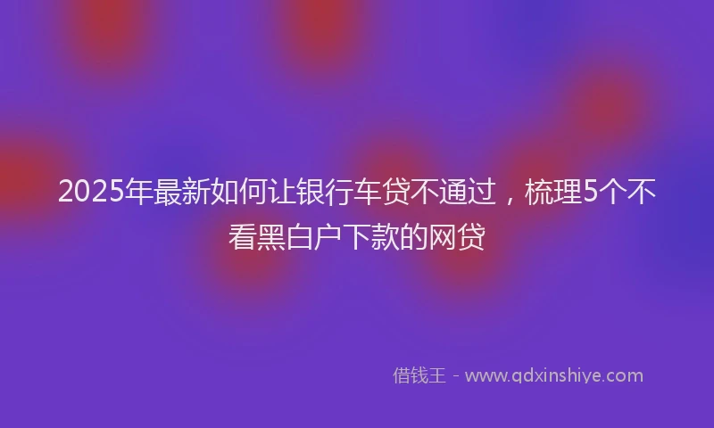 2025年最新如何让银行车贷不通过，梳理5个不看黑白户下款的网贷