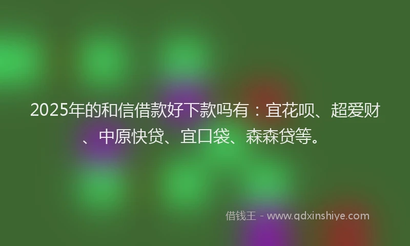 2025年的和信借款好下款吗有：宜花呗、超爱财、中原快贷、宜口袋、森森贷等。