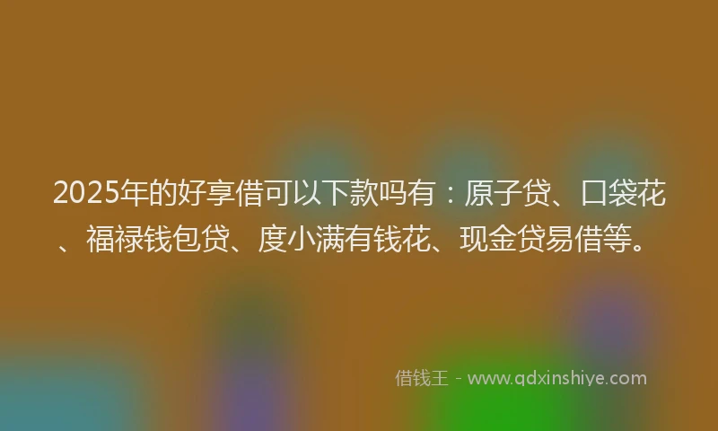 2025年的好享借可以下款吗有：原子贷、口袋花、福禄钱包贷、度小满有钱花、现金贷易借等。