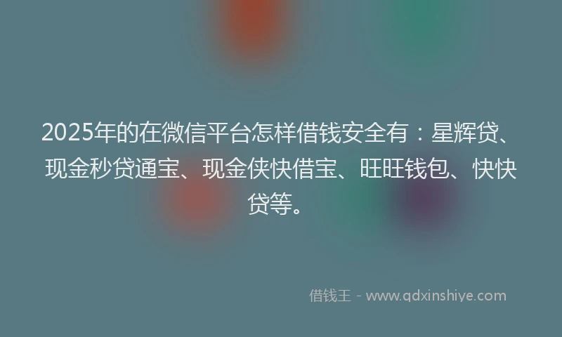 2025年的在微信平台怎样借钱安全有：星辉贷、现金秒贷通宝、现金侠快借宝、旺旺钱包、快快贷等。