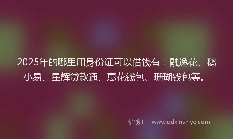 2025年的哪里用身份证可以借钱有：融逸花、鹅小易、星辉贷款通、惠花钱包、珊瑚钱包等。