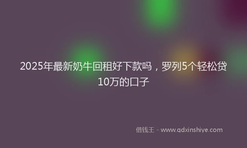 2025年最新奶牛回租好下款吗，罗列5个轻松贷10万的口子