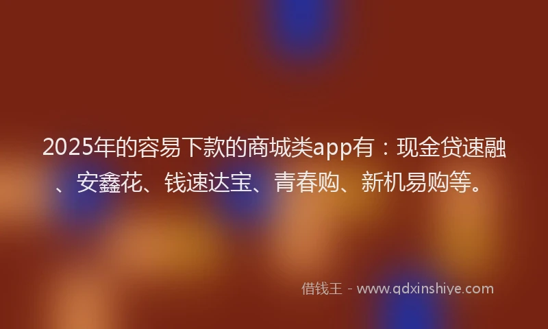 2025年的容易下款的商城类app有：现金贷速融、安鑫花、钱速达宝、青春购、新机易购等。