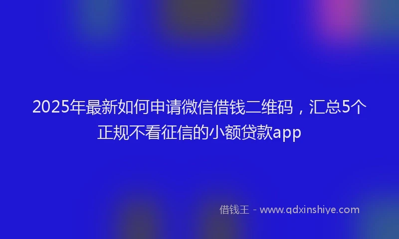 2025年最新如何申请微信借钱二维码，汇总5个正规不看征信的小额贷款app