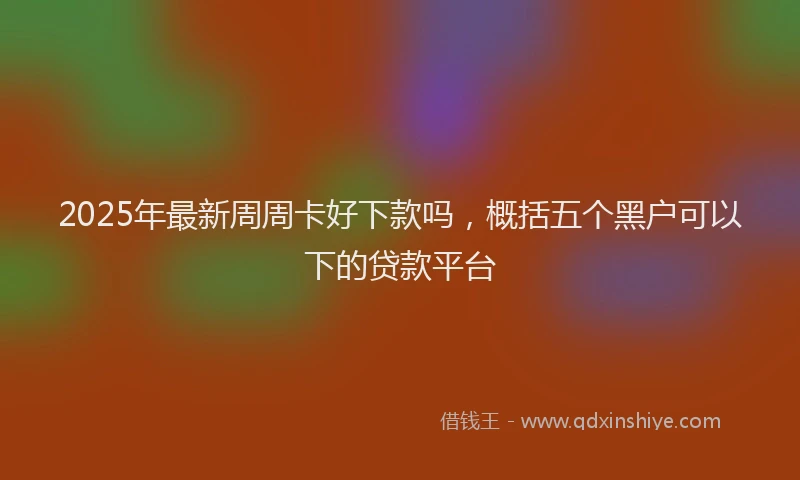 2025年最新周周卡好下款吗，概括五个黑户可以下的贷款平台
