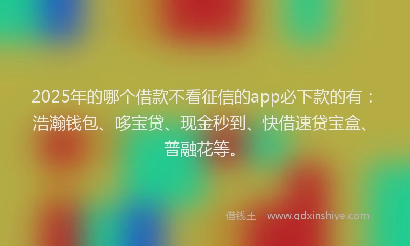 2025年的哪个借款不看征信的app必下款的有：浩瀚钱包、哆宝贷、现金秒到、快借速贷宝盒、普融花等。