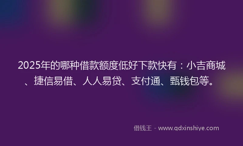 2025年的哪种借款额度低好下款快有：小吉商城、捷信易借、人人易贷、支付通、甄钱包等。
