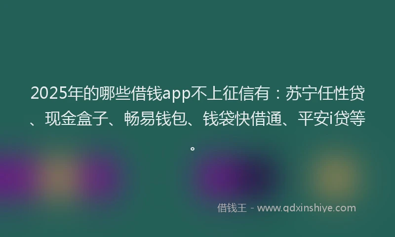 2025年的哪些借钱app不上征信有：苏宁任性贷、现金盒子、畅易钱包、钱袋快借通、平安i贷等。