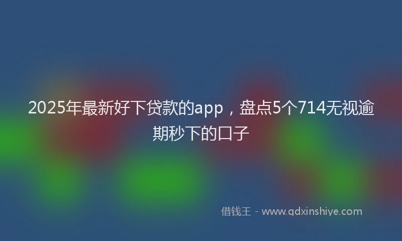 2025年最新好下贷款的app，盘点5个714无视逾期秒下的口子