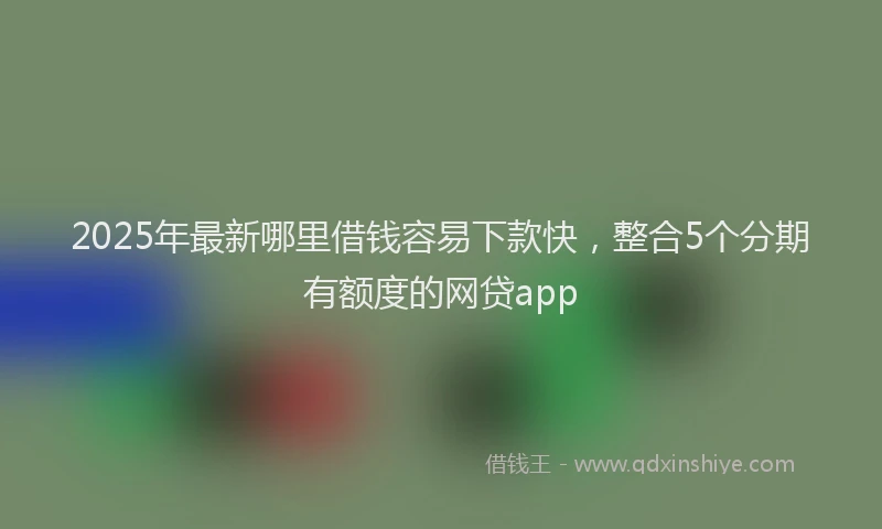 2025年最新哪里借钱容易下款快，整合5个分期有额度的网贷app