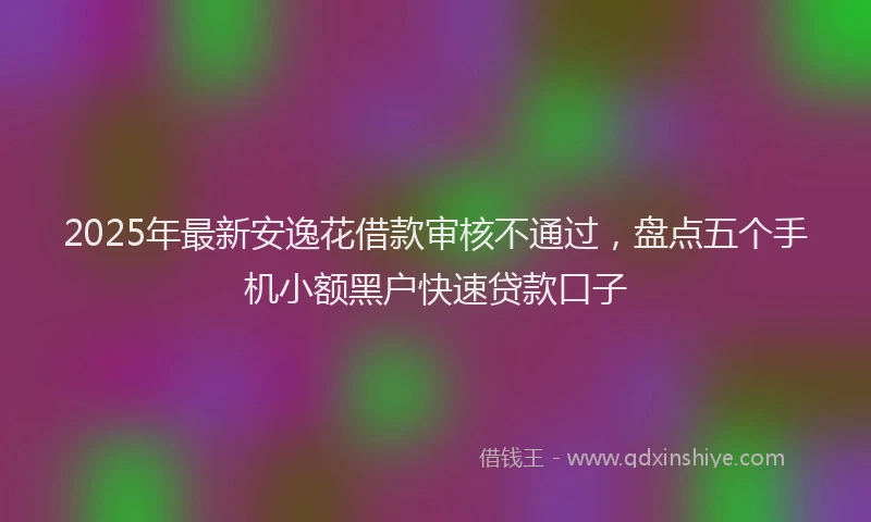 2025年最新安逸花借款审核不通过，盘点五个手机小额黑户快速贷款口子