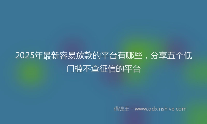 2025年最新容易放款的平台有哪些，分享五个低门槛不查征信的平台