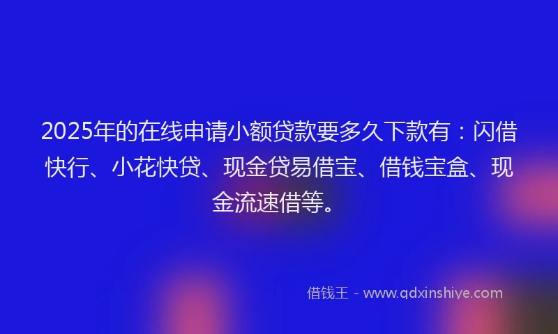 2025年的在线申请小额贷款要多久下款有：闪借快行、小花快贷、现金贷易借宝、借钱宝盒、现金流速借等。