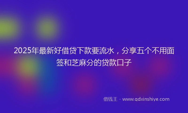 2025年最新好借贷下款要流水，分享五个不用面签和芝麻分的贷款口子