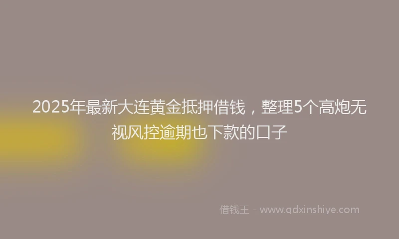 2025年最新大连黄金抵押借钱，整理5个高炮无视风控逾期也下款的口子